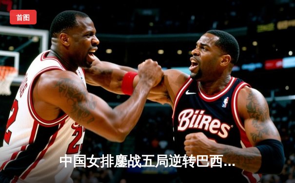 中国女排鏖战五局逆转巴西 张常宁砍28分率队夺世联赛开门红