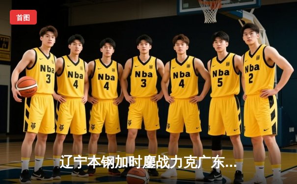 辽宁本钢加时鏖战力克广东东莞大益 CBA半决赛上演史诗级对决