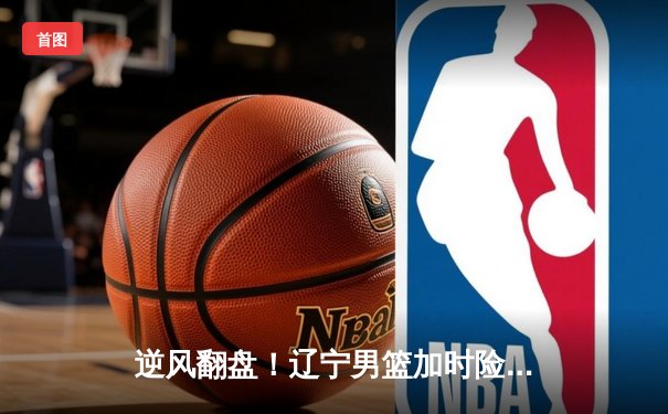 逆风翻盘！辽宁男篮加时险胜广东，总决赛悬念再起