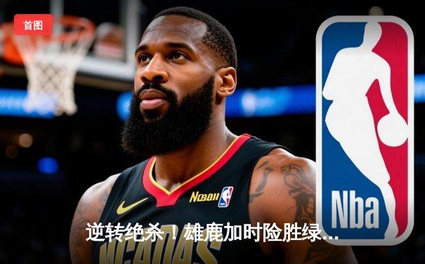 逆转绝杀！雄鹿加时险胜绿军，字母哥狂砍44分主宰天王山