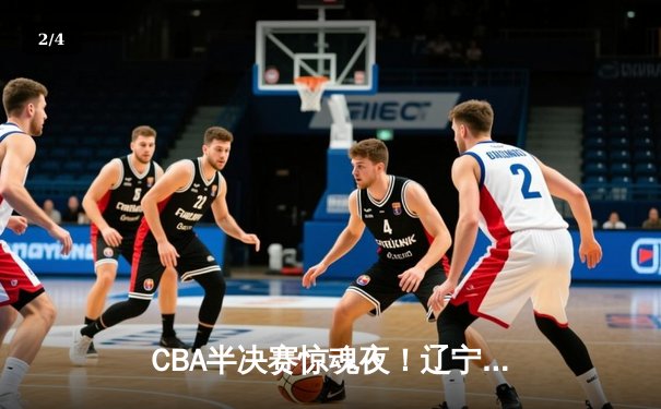 CBA半决赛惊魂夜！辽宁男篮加时逆转广东，赵继伟33+8+5主宰加时赛 - 2